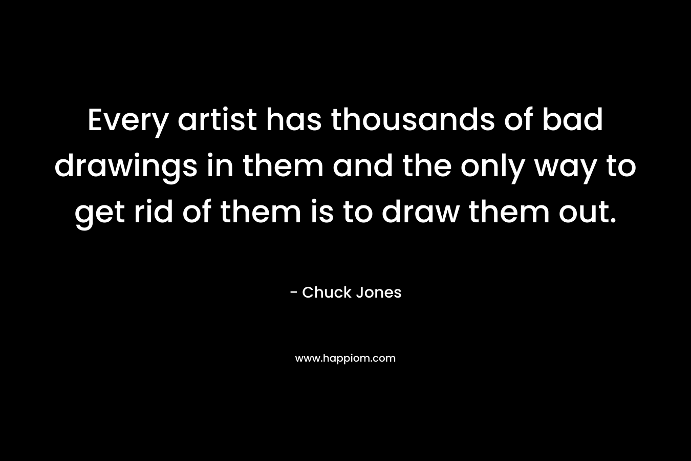 Every artist has thousands of bad drawings in them and the only way to get rid of them is to draw them out. – Chuck Jones