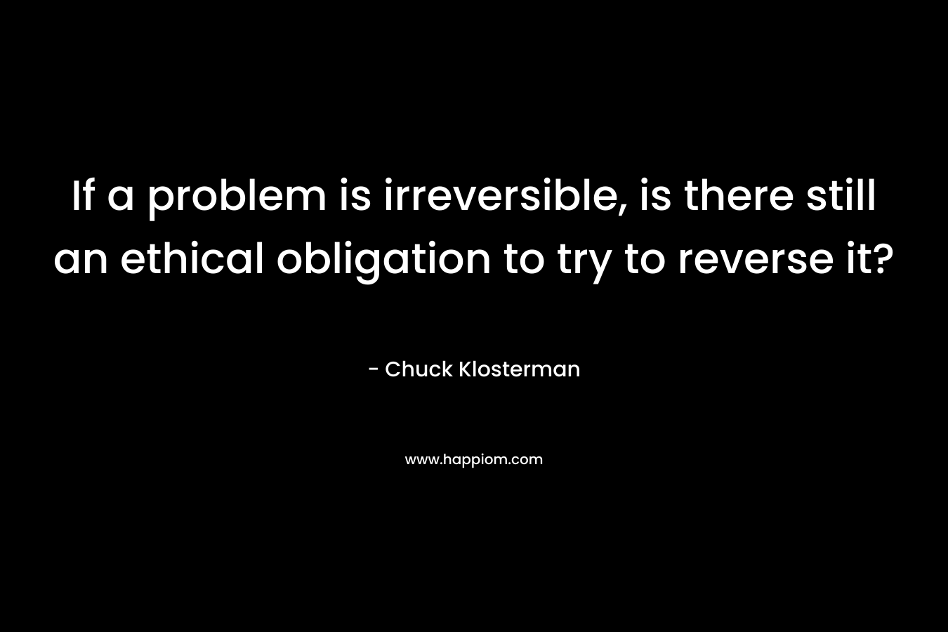 If a problem is irreversible, is there still an ethical obligation to try to reverse it? – Chuck Klosterman
