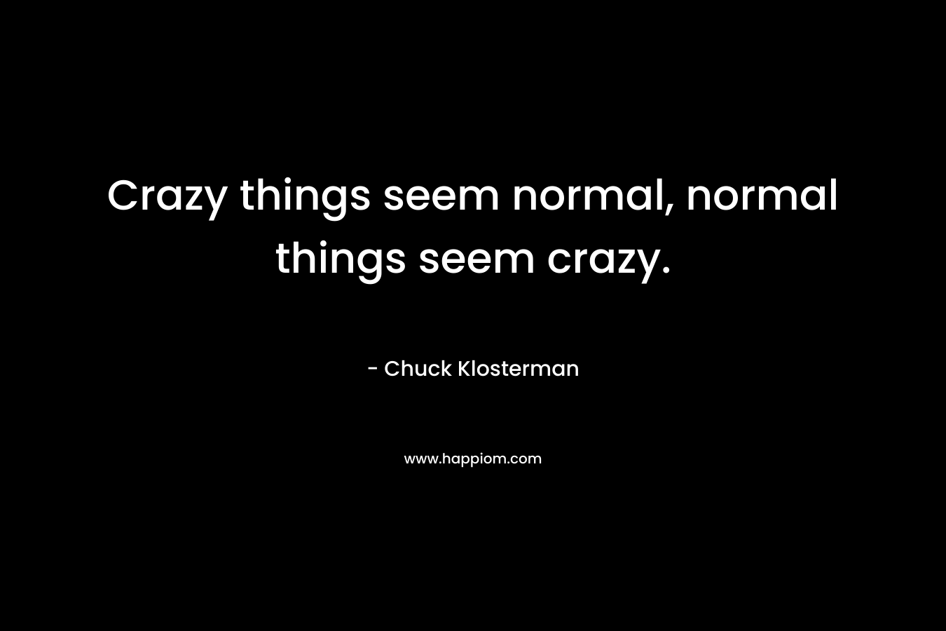 Crazy things seem normal, normal things seem crazy. – Chuck Klosterman