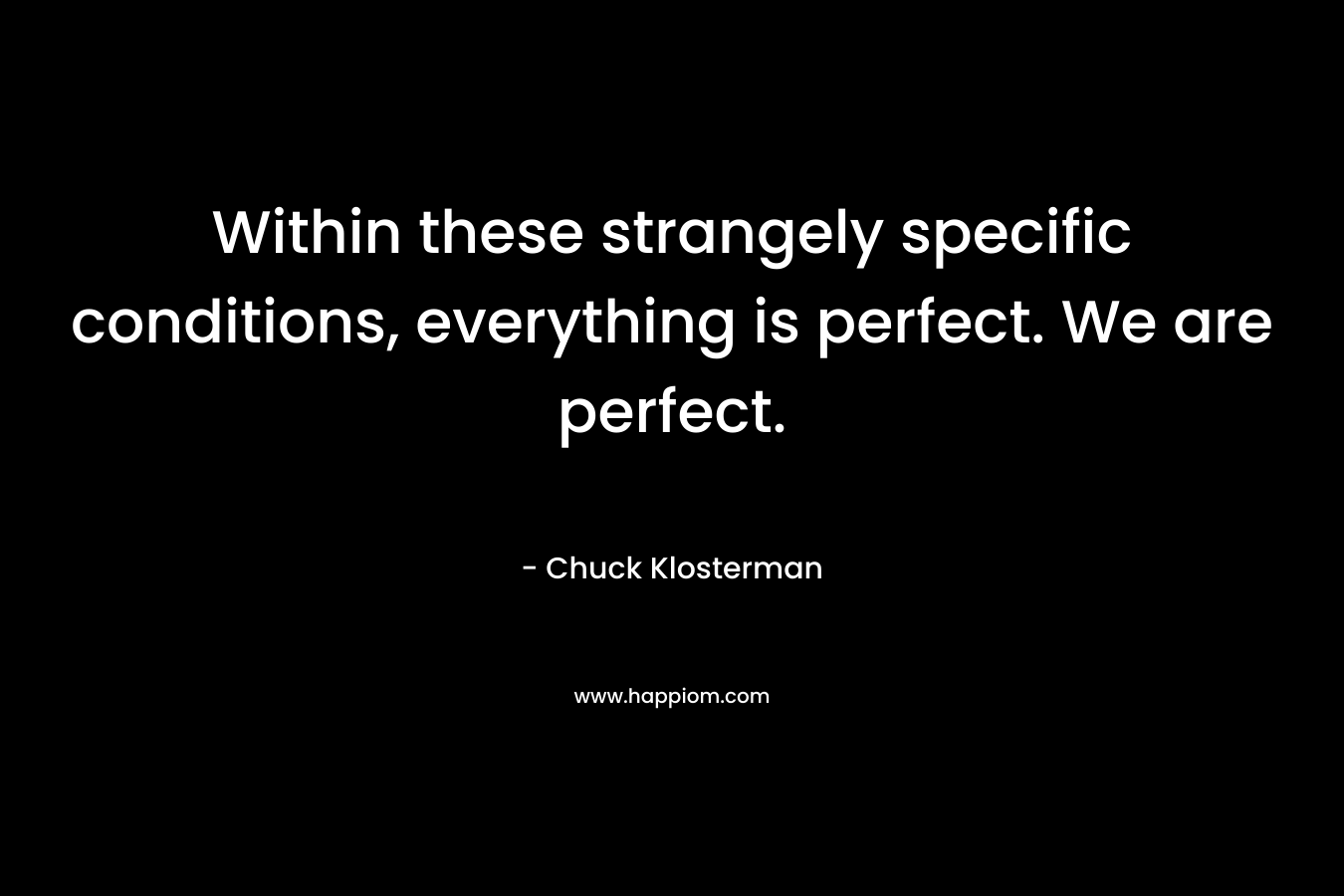 Within these strangely specific conditions, everything is perfect. We are perfect. – Chuck Klosterman