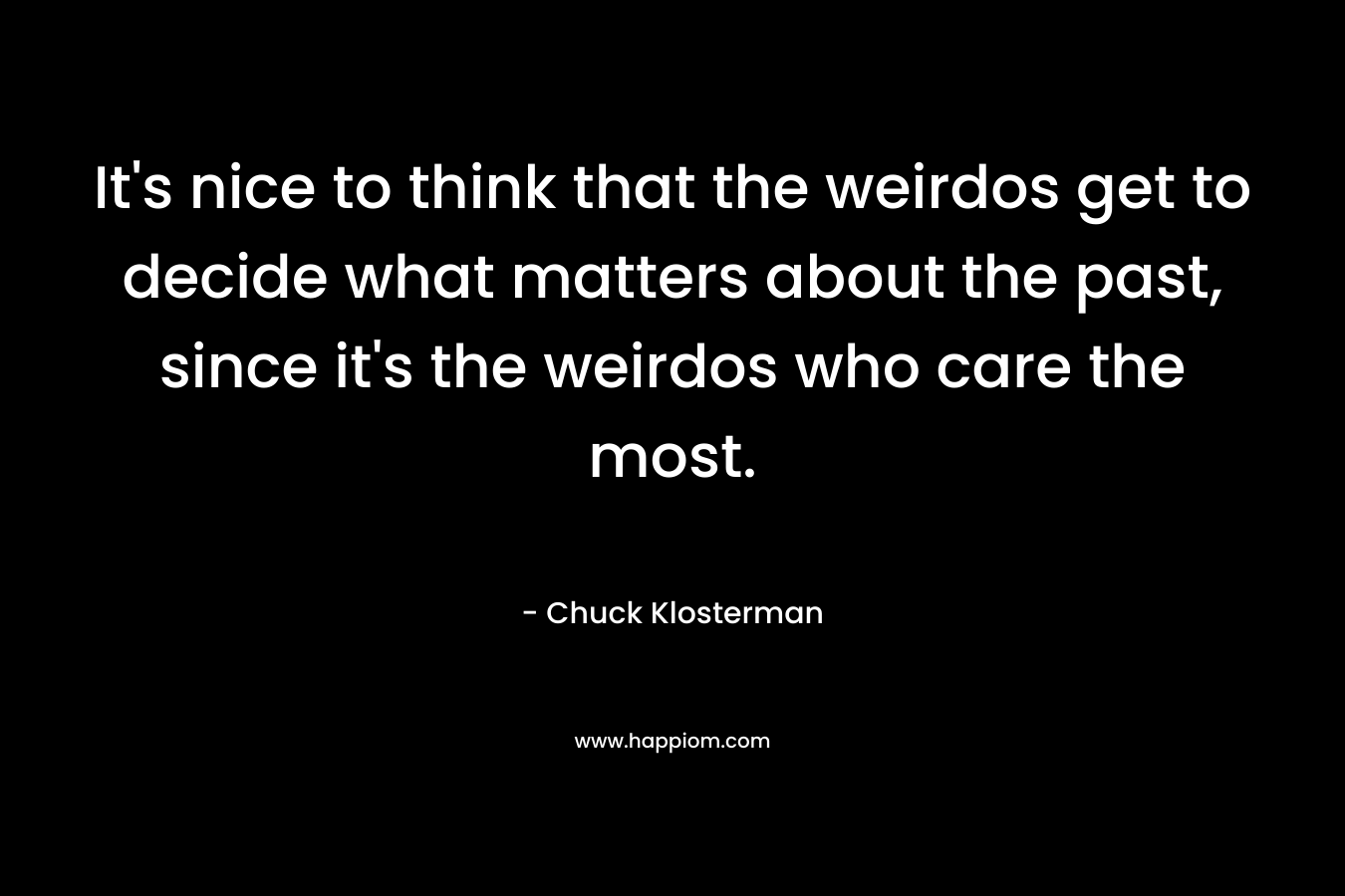 It's nice to think that the weirdos get to decide what matters about the past, since it's the weirdos who care the most.