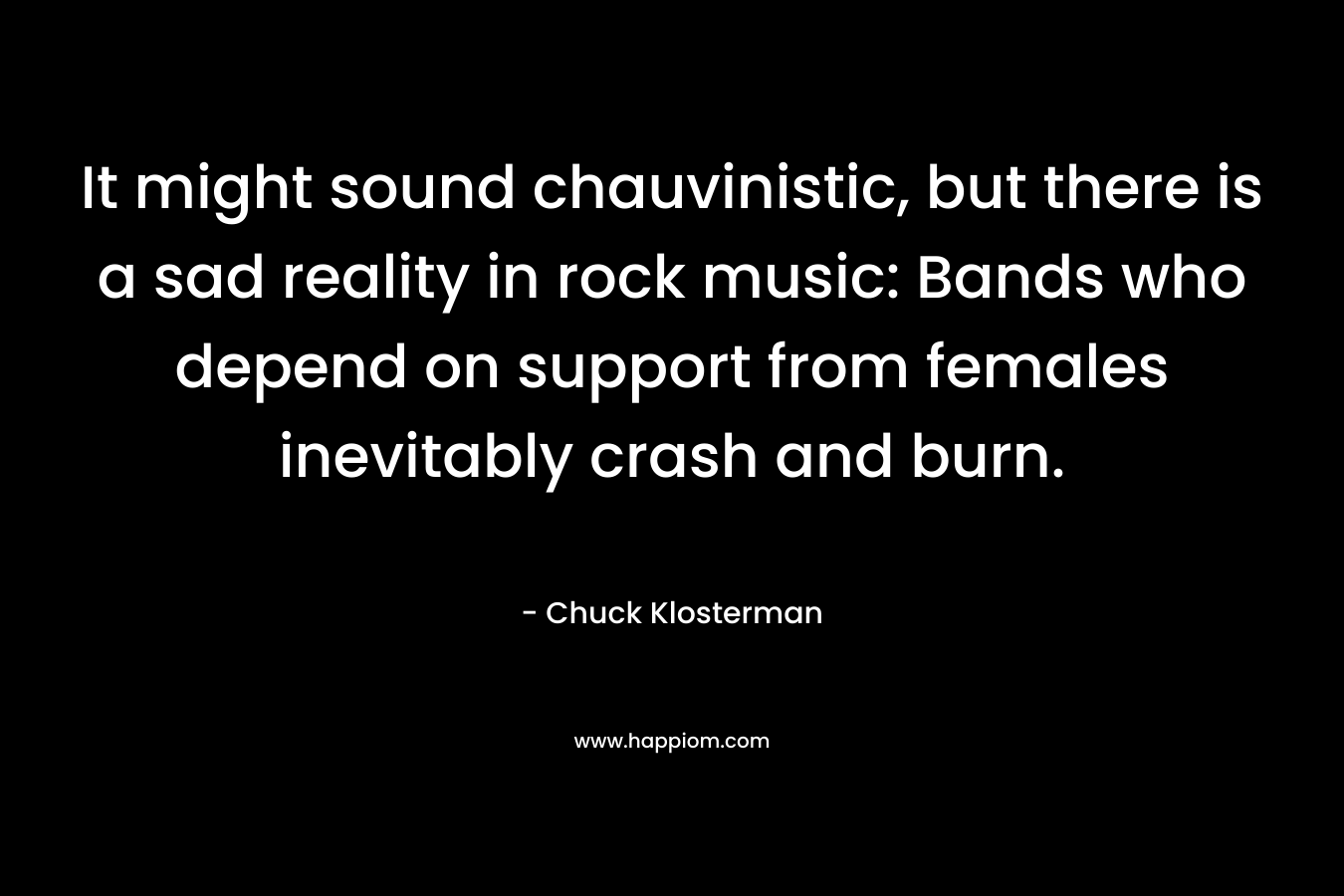 It might sound chauvinistic, but there is a sad reality in rock music: Bands who depend on support from females inevitably crash and burn. – Chuck Klosterman