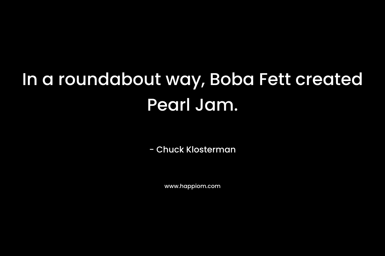 In a roundabout way, Boba Fett created Pearl Jam. – Chuck Klosterman
