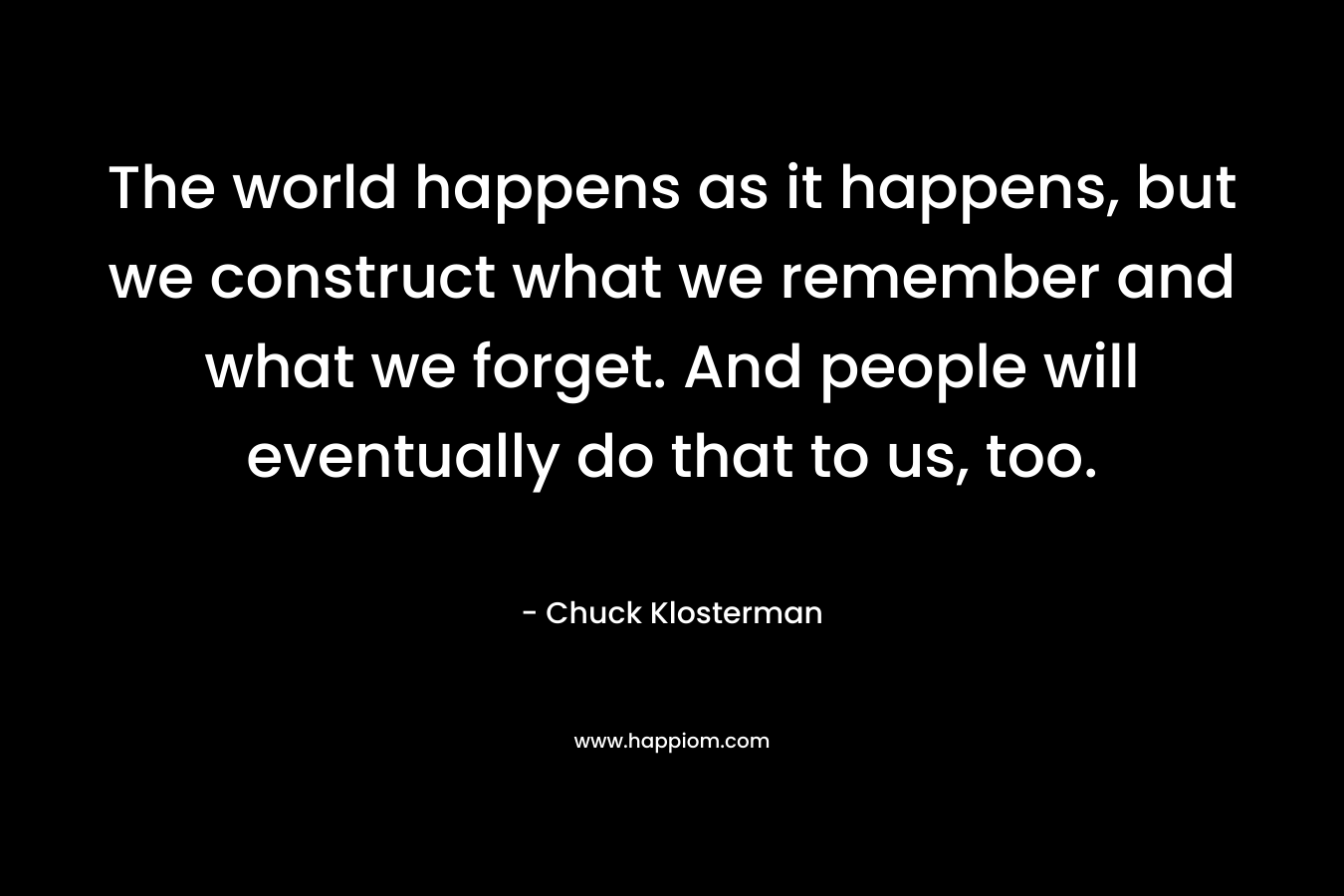 The world happens as it happens, but we construct what we remember and what we forget. And people will eventually do that to us, too.