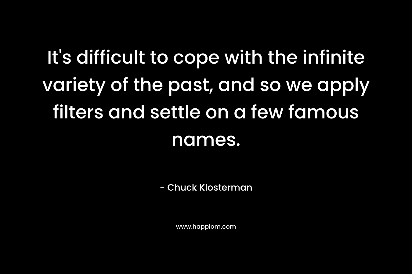It’s difficult to cope with the infinite variety of the past, and so we apply filters and settle on a few famous names. – Chuck Klosterman