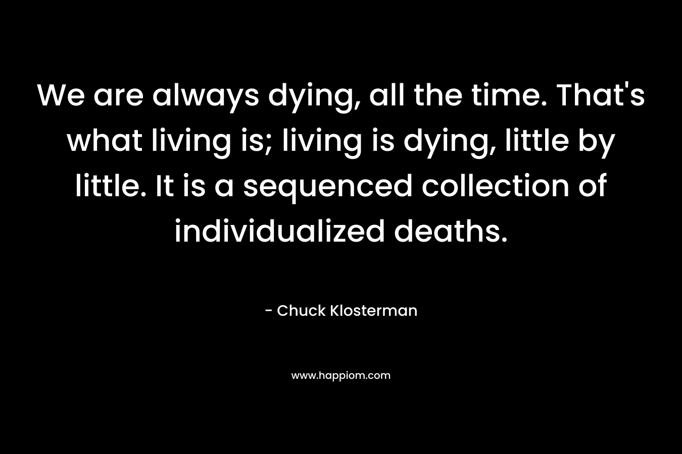 We are always dying, all the time. That’s what living is; living is dying, little by little. It is a sequenced collection of individualized deaths. – Chuck Klosterman