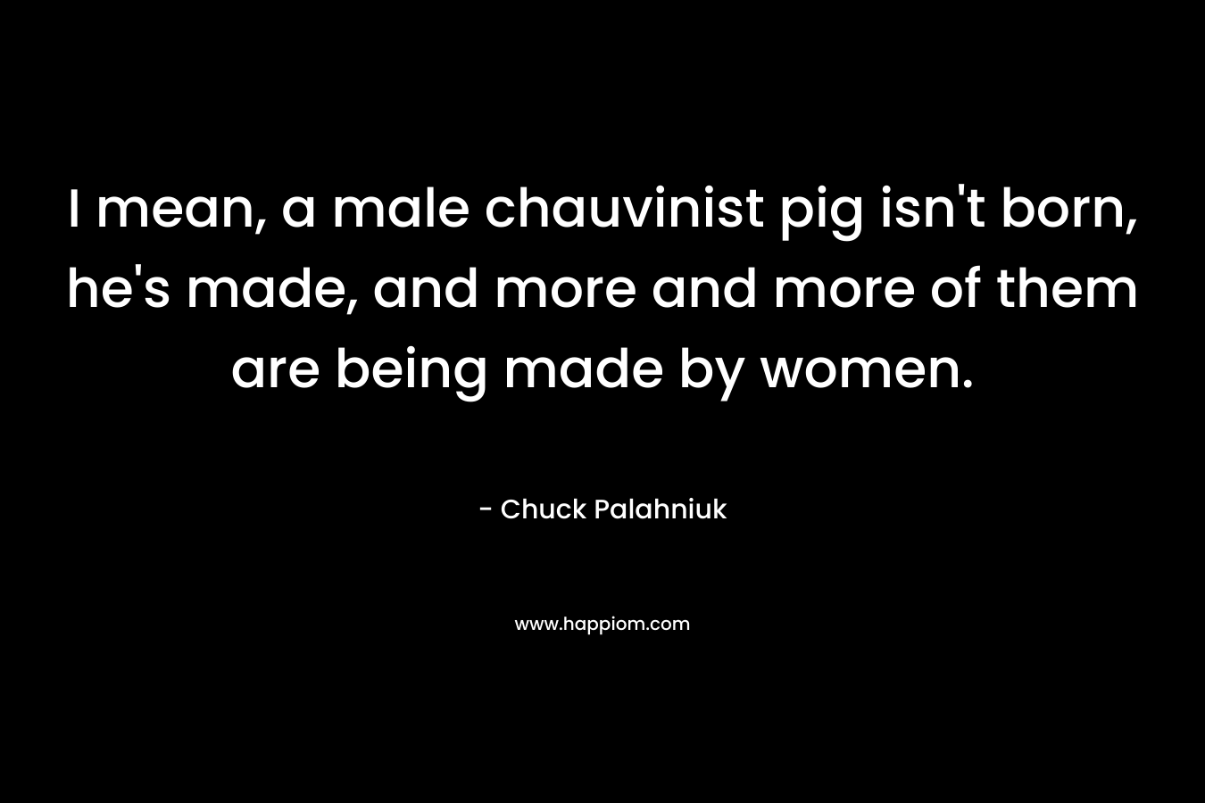 I mean, a male chauvinist pig isn't born, he's made, and more and more of them are being made by women.