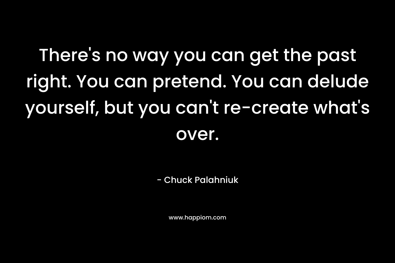 There’s no way you can get the past right. You can pretend. You can delude yourself, but you can’t re-create what’s over. – Chuck Palahniuk