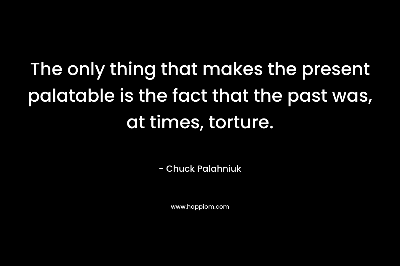 The only thing that makes the present palatable is the fact that the past was, at times, torture. – Chuck Palahniuk