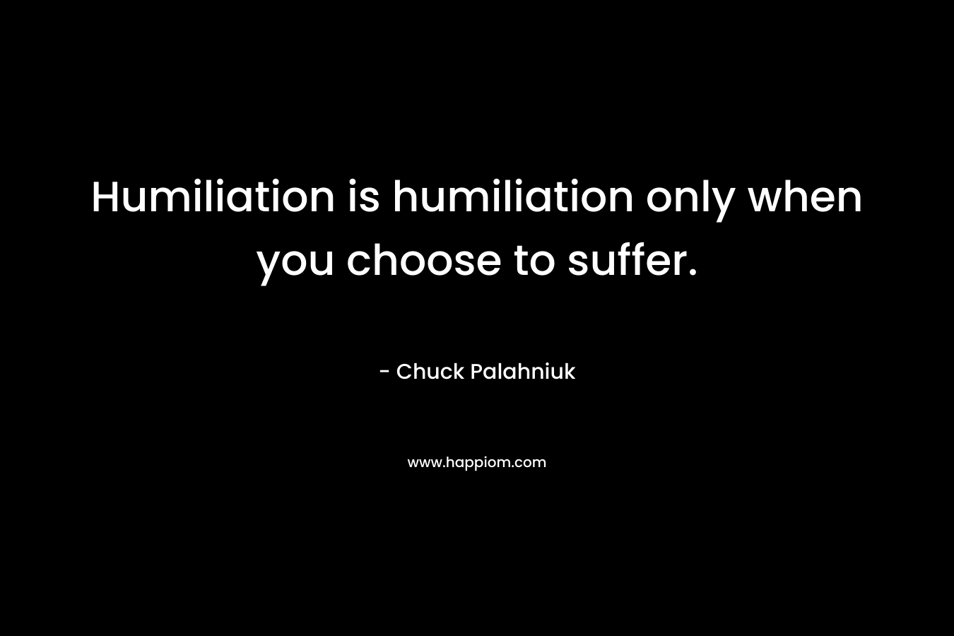 Humiliation is humiliation only when you choose to suffer.