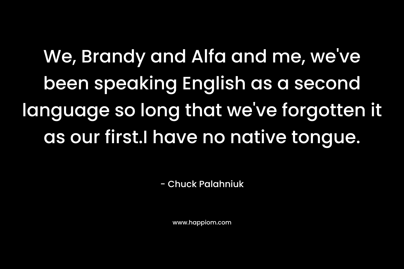 We, Brandy and Alfa and me, we've been speaking English as a second language so long that we've forgotten it as our first.I have no native tongue.