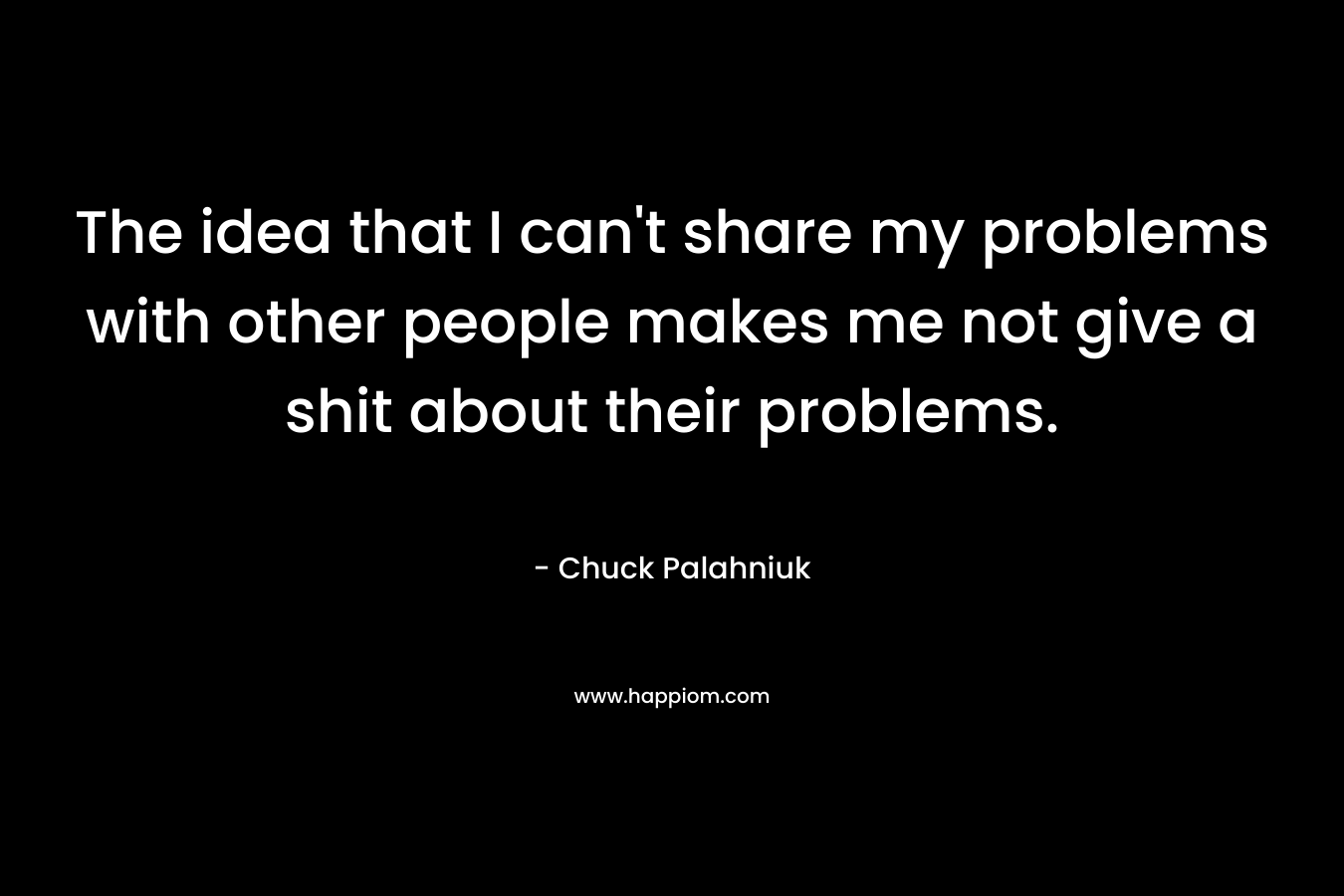 The idea that I can't share my problems with other people makes me not give a shit about their problems.