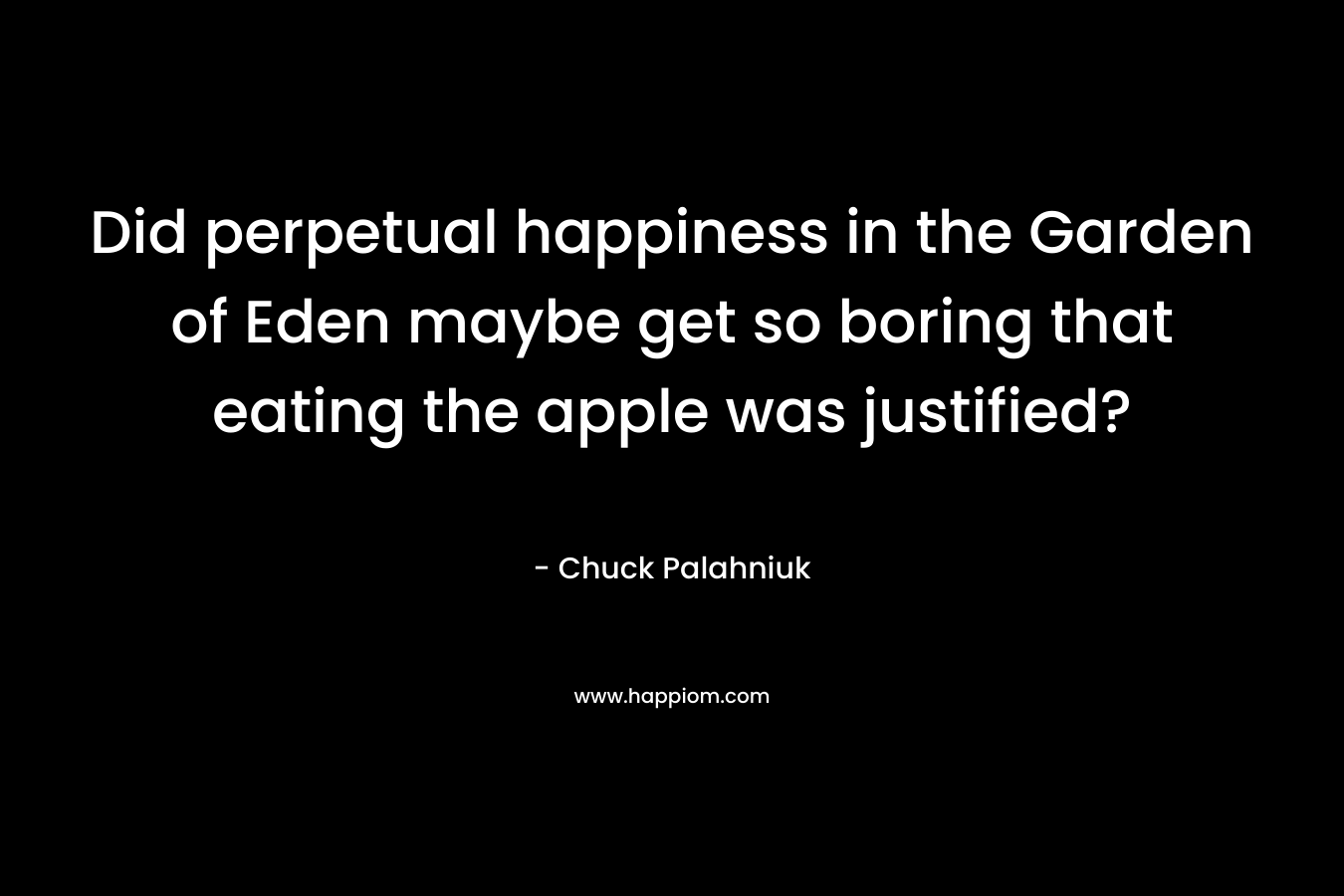 Did perpetual happiness in the Garden of Eden maybe get so boring that eating the apple was justified? – Chuck Palahniuk