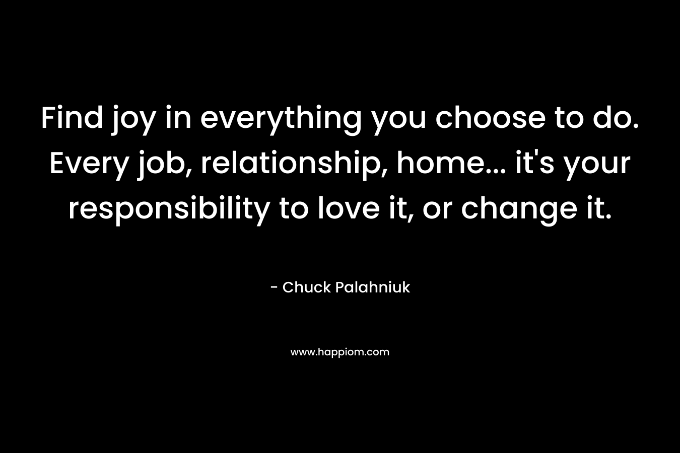 Find joy in everything you choose to do. Every job, relationship, home... it's your responsibility to love it, or change it.