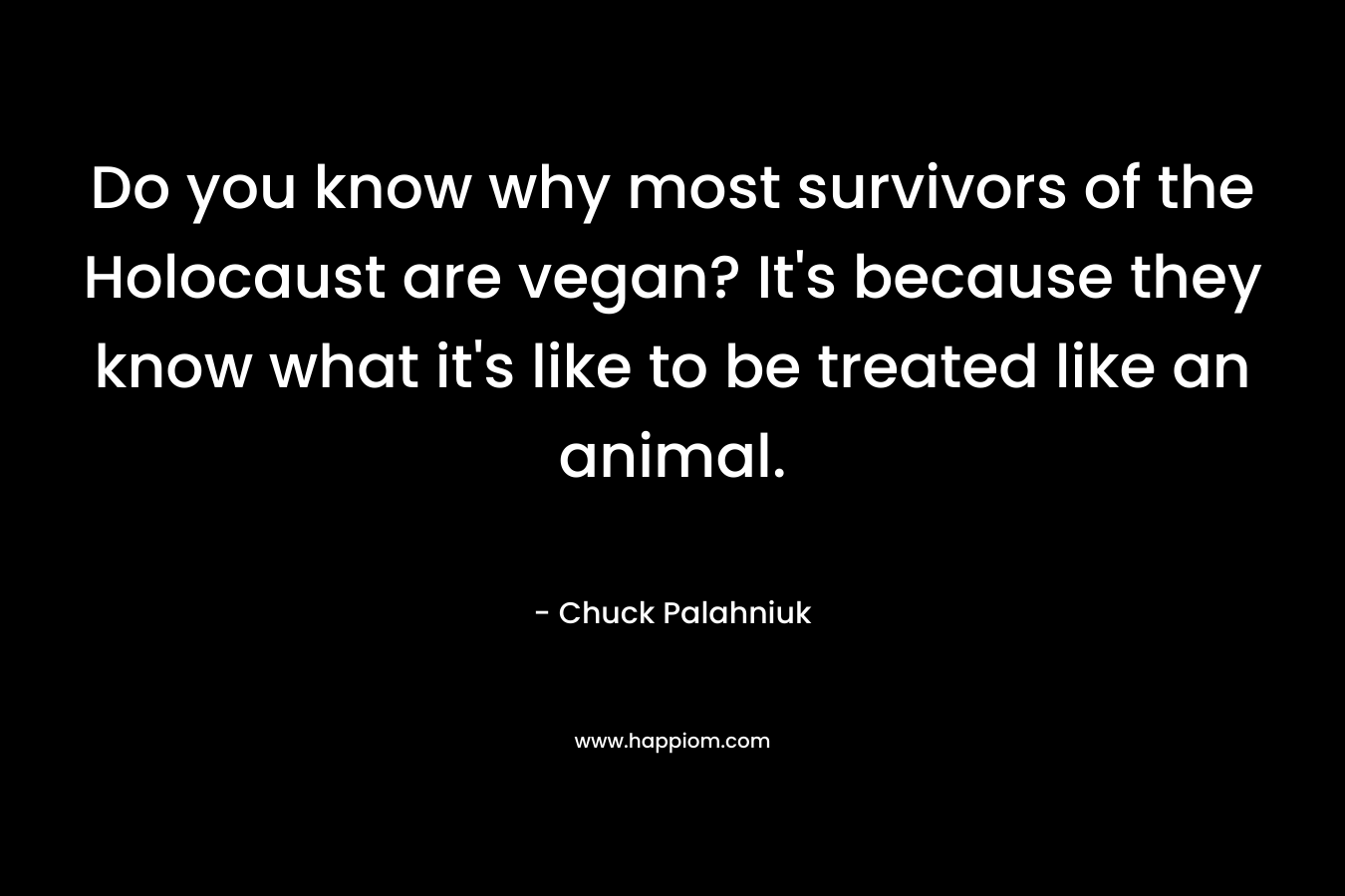 Do you know why most survivors of the Holocaust are vegan? It’s because they know what it’s like to be treated like an animal. – Chuck Palahniuk