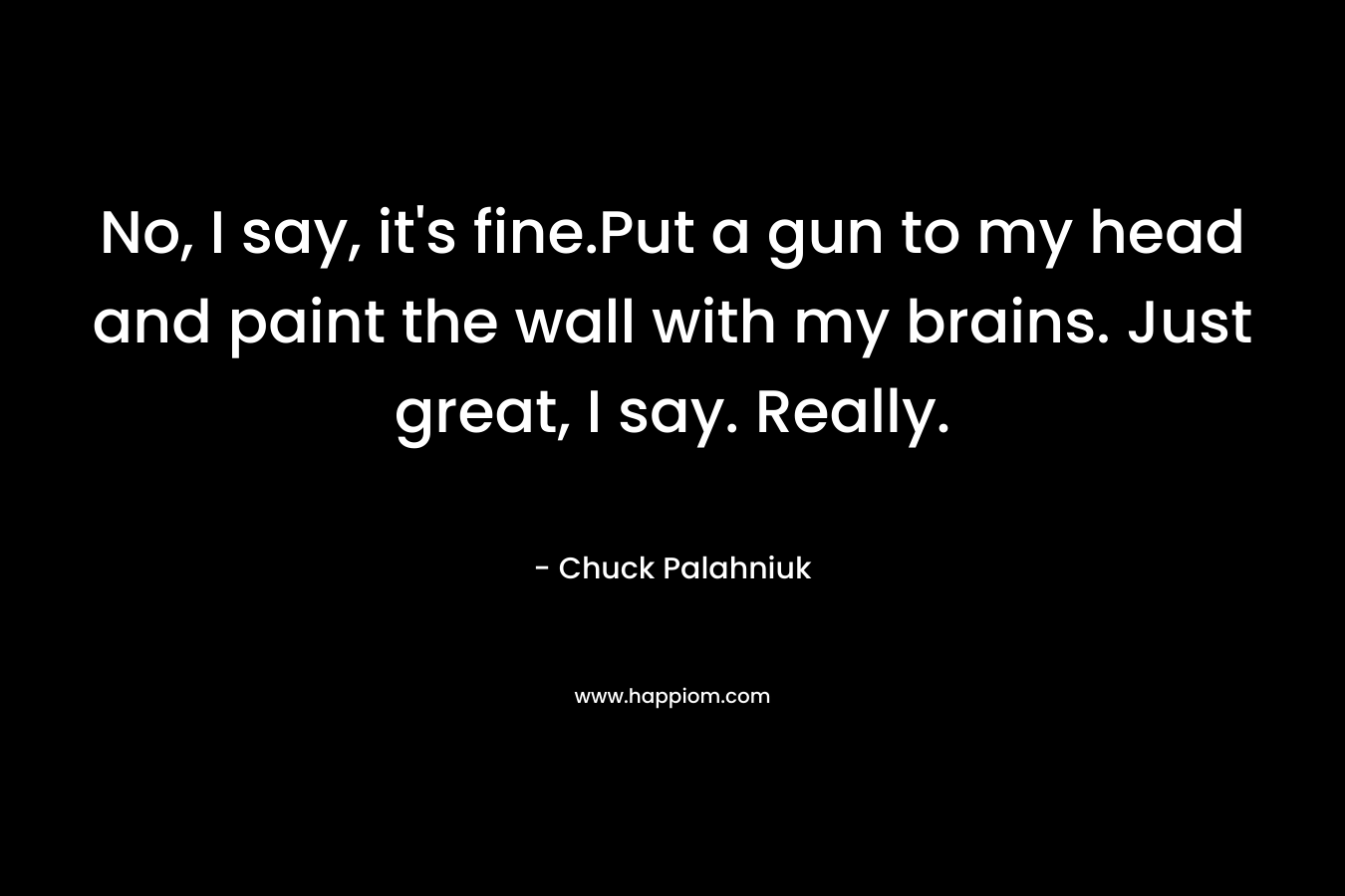 No, I say, it’s fine.Put a gun to my head and paint the wall with my brains. Just great, I say. Really. – Chuck Palahniuk