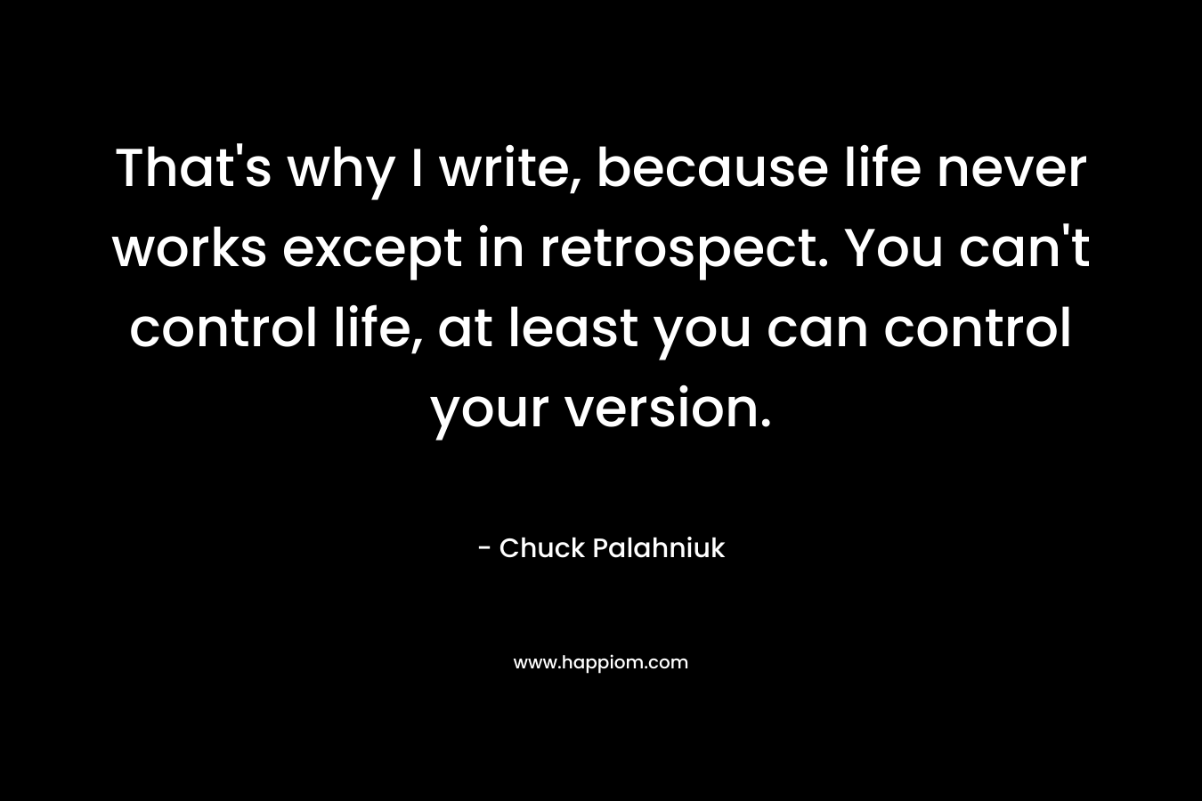 That’s why I write, because life never works except in retrospect. You can’t control life, at least you can control your version. – Chuck Palahniuk