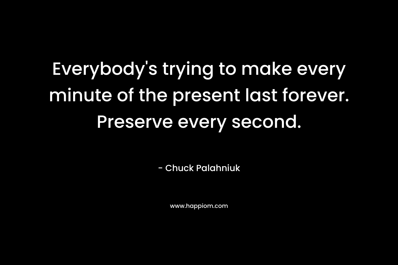 Everybody’s trying to make every minute of the present last forever. Preserve every second. – Chuck Palahniuk