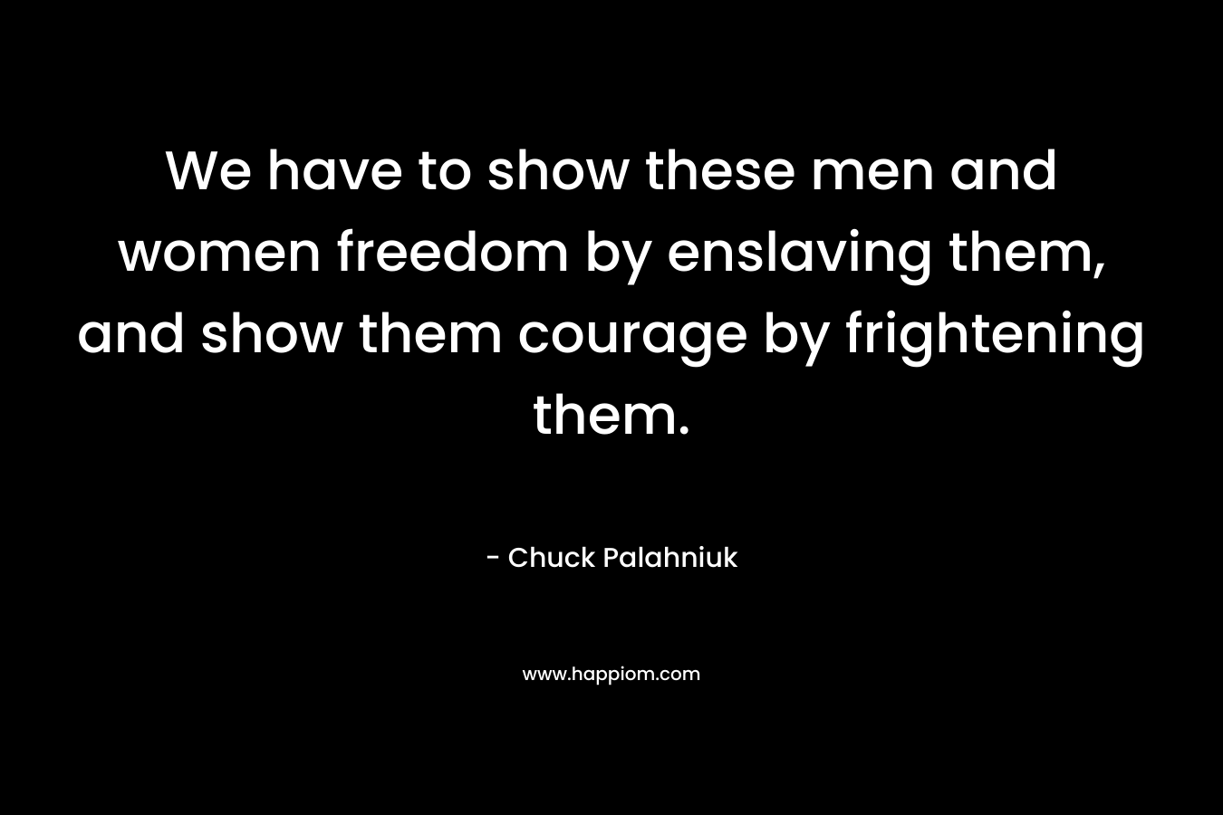 We have to show these men and women freedom by enslaving them, and show them courage by frightening them.