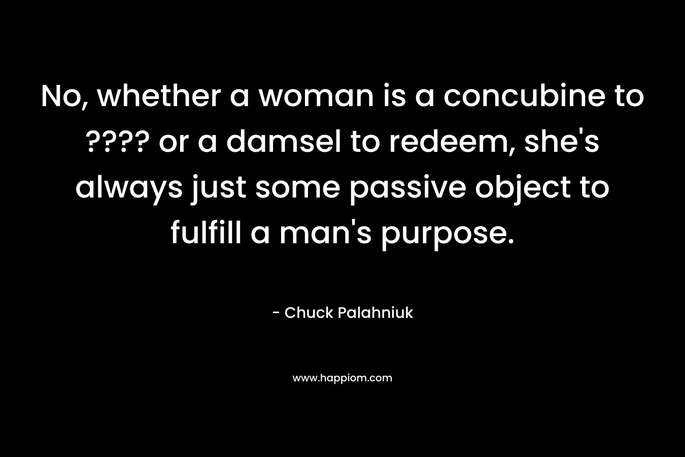 No, whether a woman is a concubine to ???? or a damsel to redeem, she’s always just some passive object to fulfill a man’s purpose. – Chuck Palahniuk