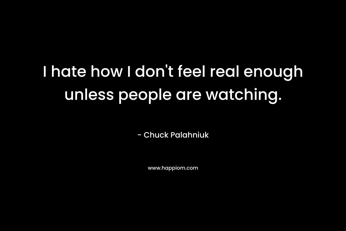 I hate how I don't feel real enough unless people are watching.