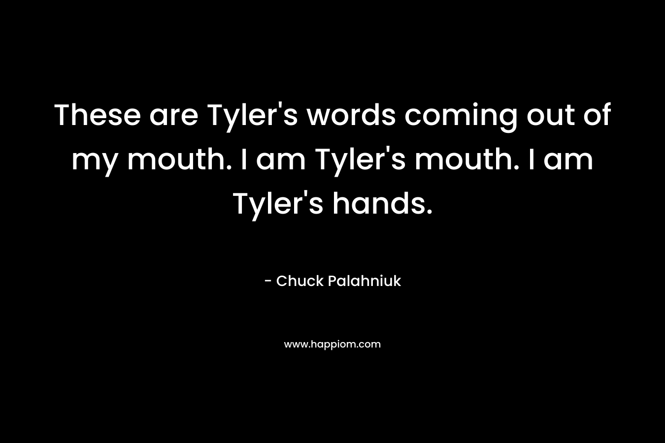These are Tyler's words coming out of my mouth. I am Tyler's mouth. I am Tyler's hands.