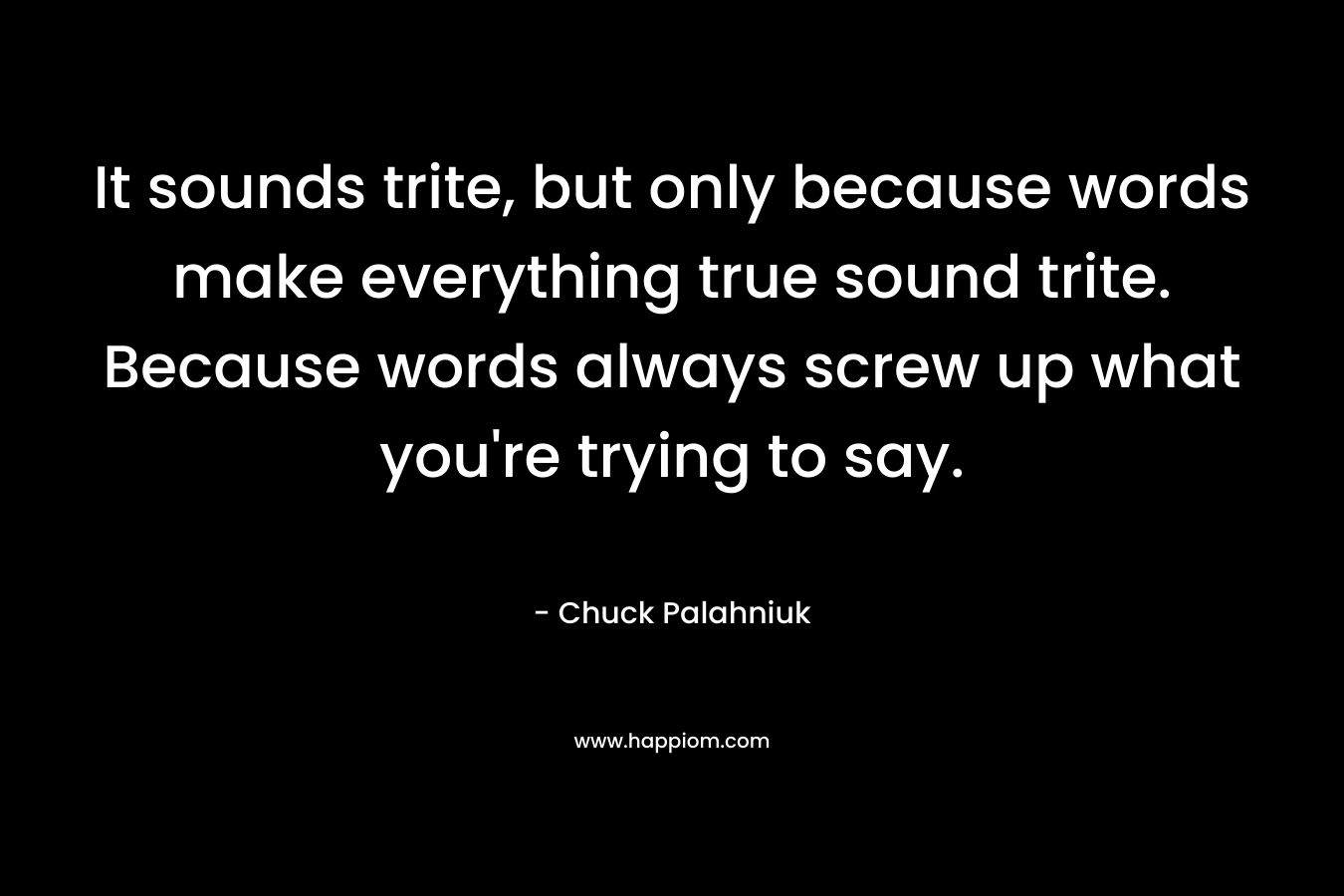 It sounds trite, but only because words make everything true sound trite. Because words always screw up what you're trying to say.