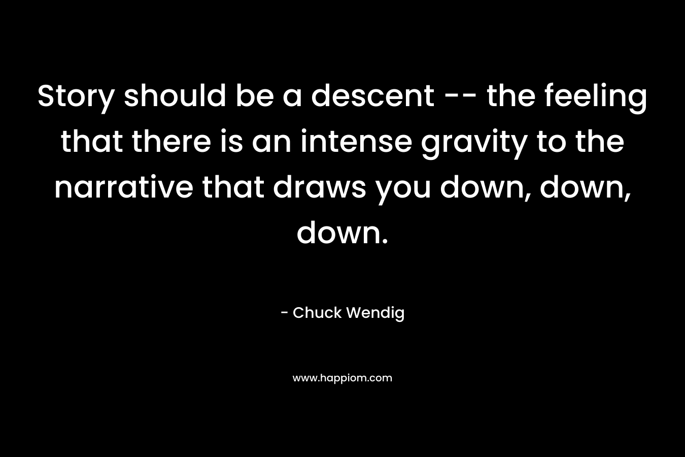 Story should be a descent — the feeling that there is an intense gravity to the narrative that draws you down, down, down. – Chuck Wendig