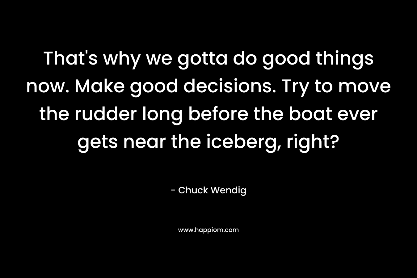 That’s why we gotta do good things now. Make good decisions. Try to move the rudder long before the boat ever gets near the iceberg, right? – Chuck Wendig