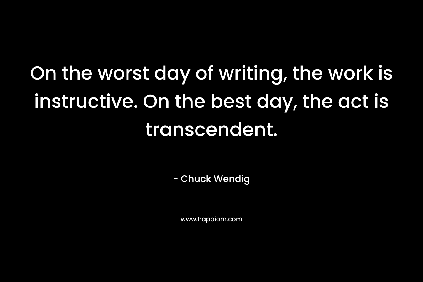 On the worst day of writing, the work is instructive. On the best day, the act is transcendent. – Chuck Wendig