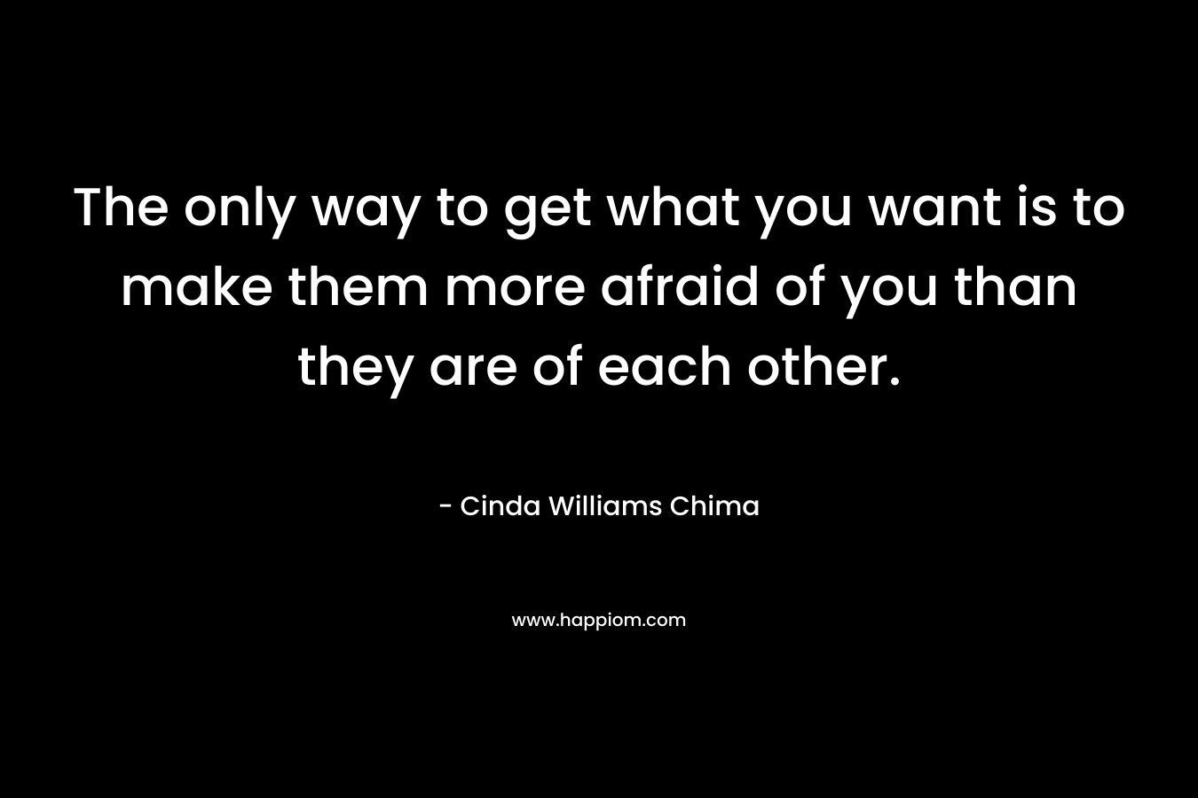 The only way to get what you want is to make them more afraid of you than they are of each other. – Cinda Williams Chima