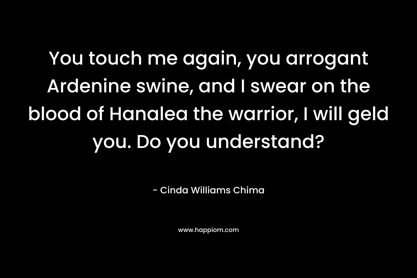 You touch me again, you arrogant Ardenine swine, and I swear on the blood of Hanalea the warrior, I will geld you. Do you understand? – Cinda Williams Chima