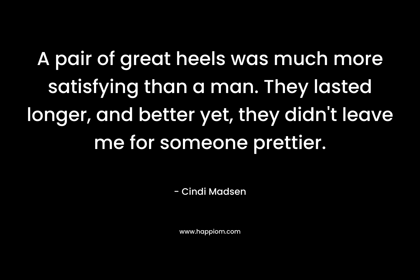 A pair of great heels was much more satisfying than a man. They lasted longer, and better yet, they didn't leave me for someone prettier.