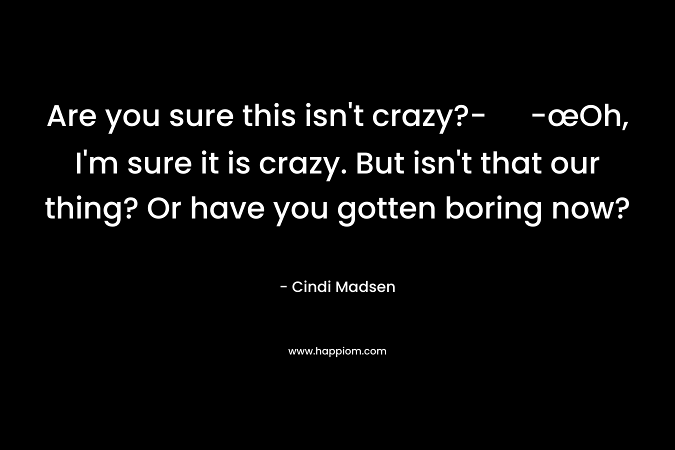 Are you sure this isn’t crazy?- -œOh, I’m sure it is crazy. But isn’t that our thing? Or have you gotten boring now? – Cindi Madsen