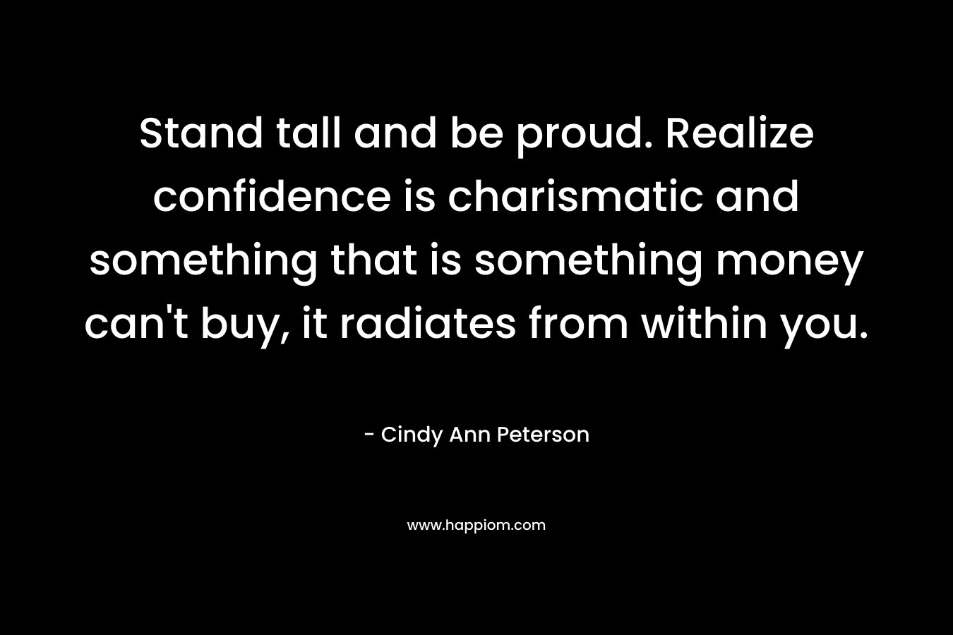 Stand tall and be proud. Realize confidence is charismatic and something that is something money can’t buy, it radiates from within you. – Cindy Ann Peterson