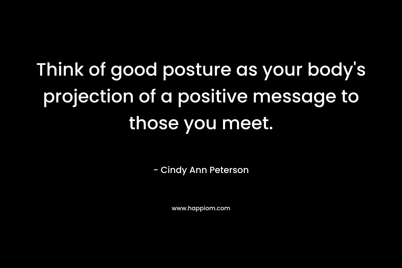 Think of good posture as your body’s projection of a positive message to those you meet. – Cindy Ann Peterson