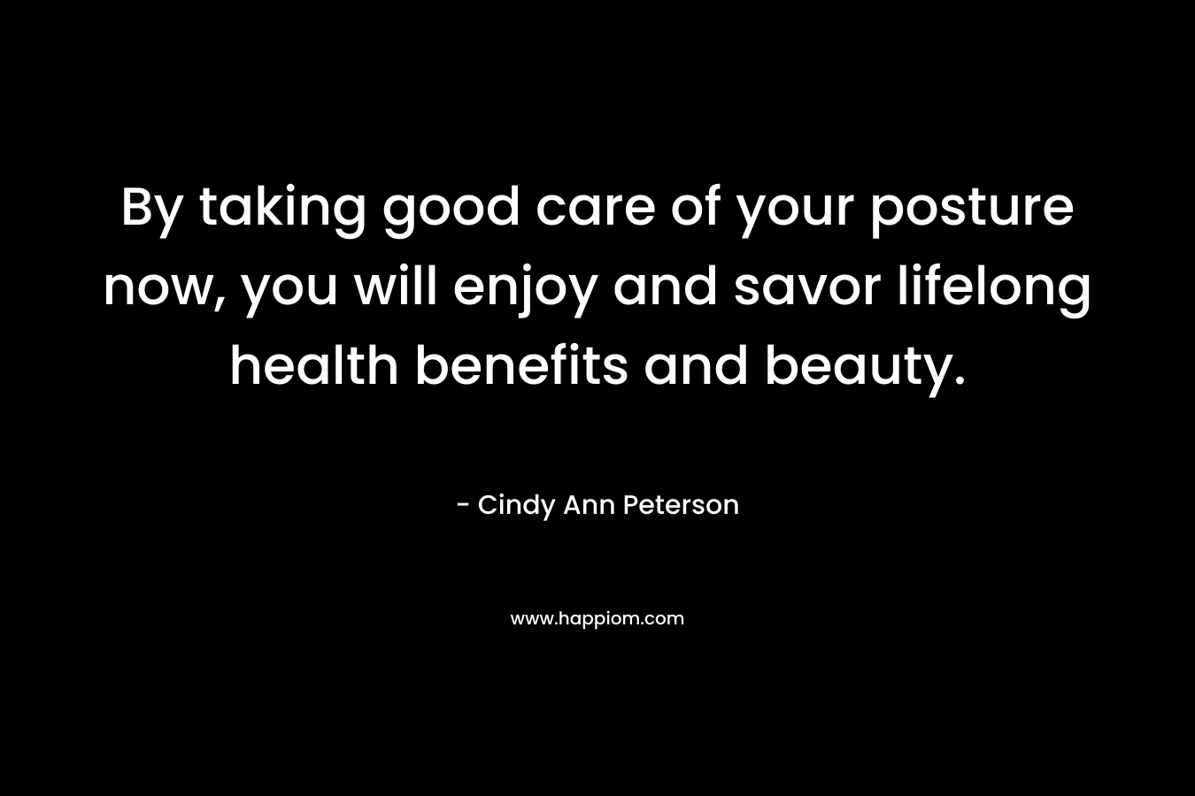 By taking good care of your posture now, you will enjoy and savor lifelong health benefits and beauty. – Cindy Ann Peterson