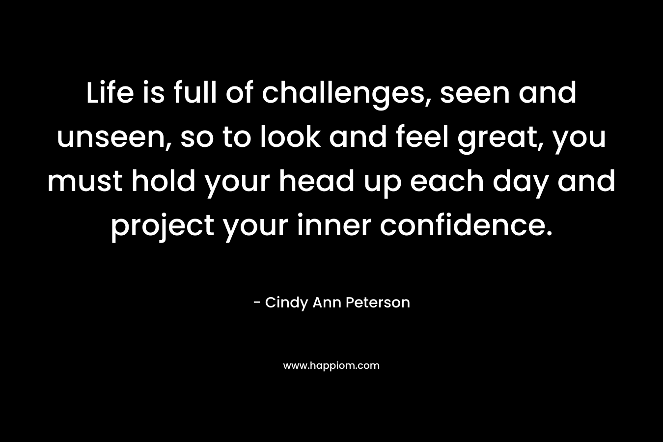 Life is full of challenges, seen and unseen, so to look and feel great, you must hold your head up each day and project your inner confidence. – Cindy Ann Peterson