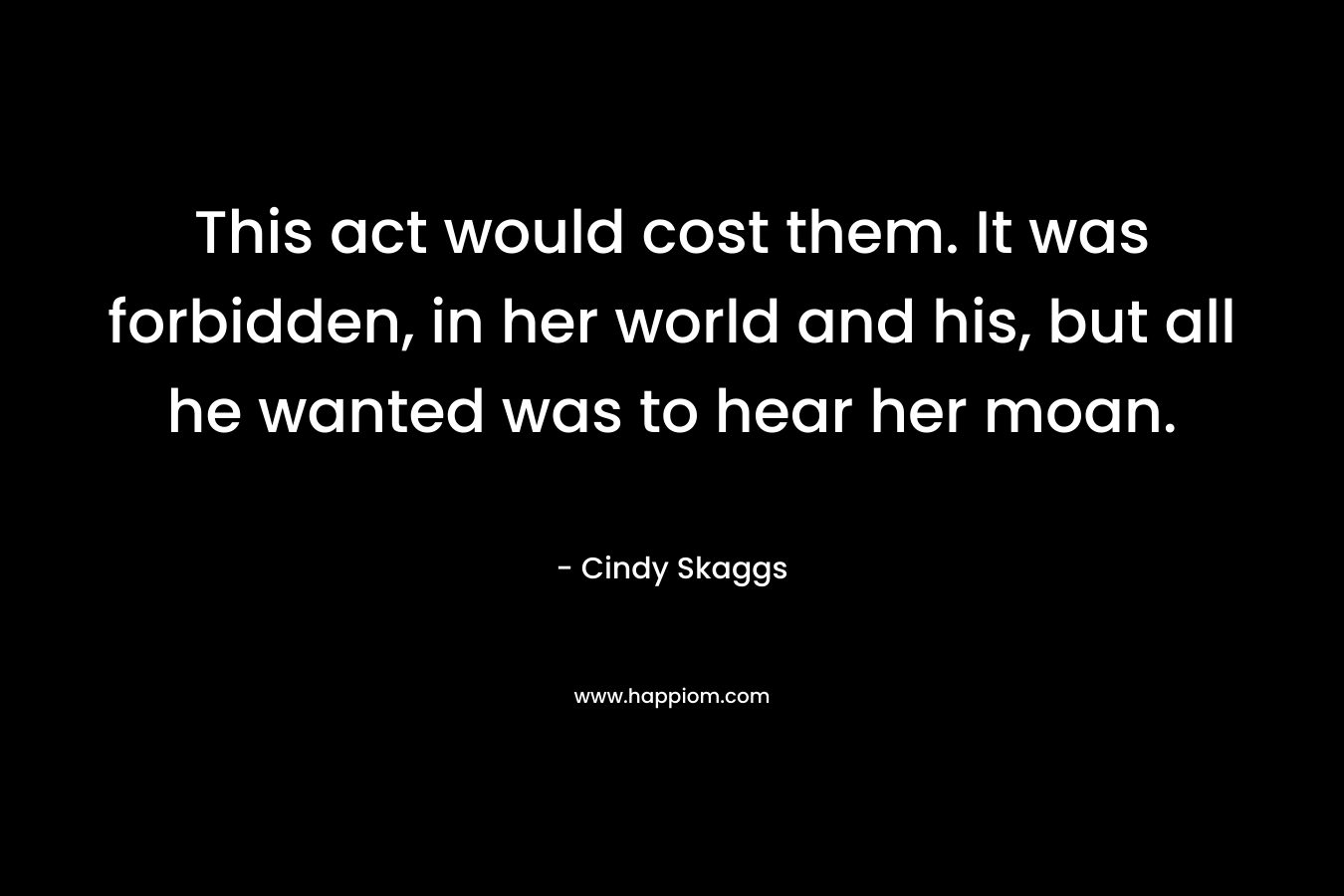 This act would cost them. It was forbidden, in her world and his, but all he wanted was to hear her moan. – Cindy Skaggs