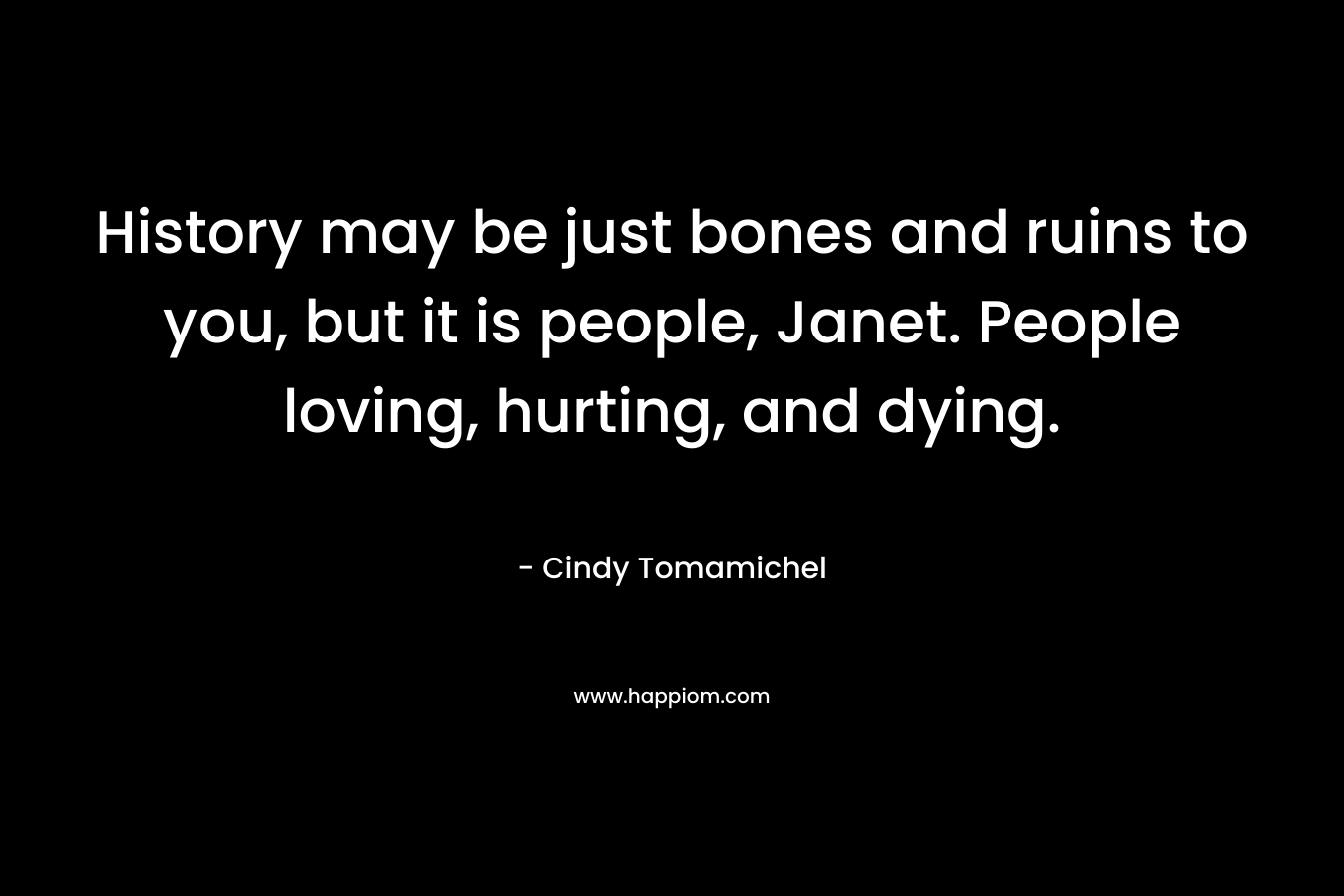 History may be just bones and ruins to you, but it is people, Janet. People loving, hurting, and dying. – Cindy Tomamichel