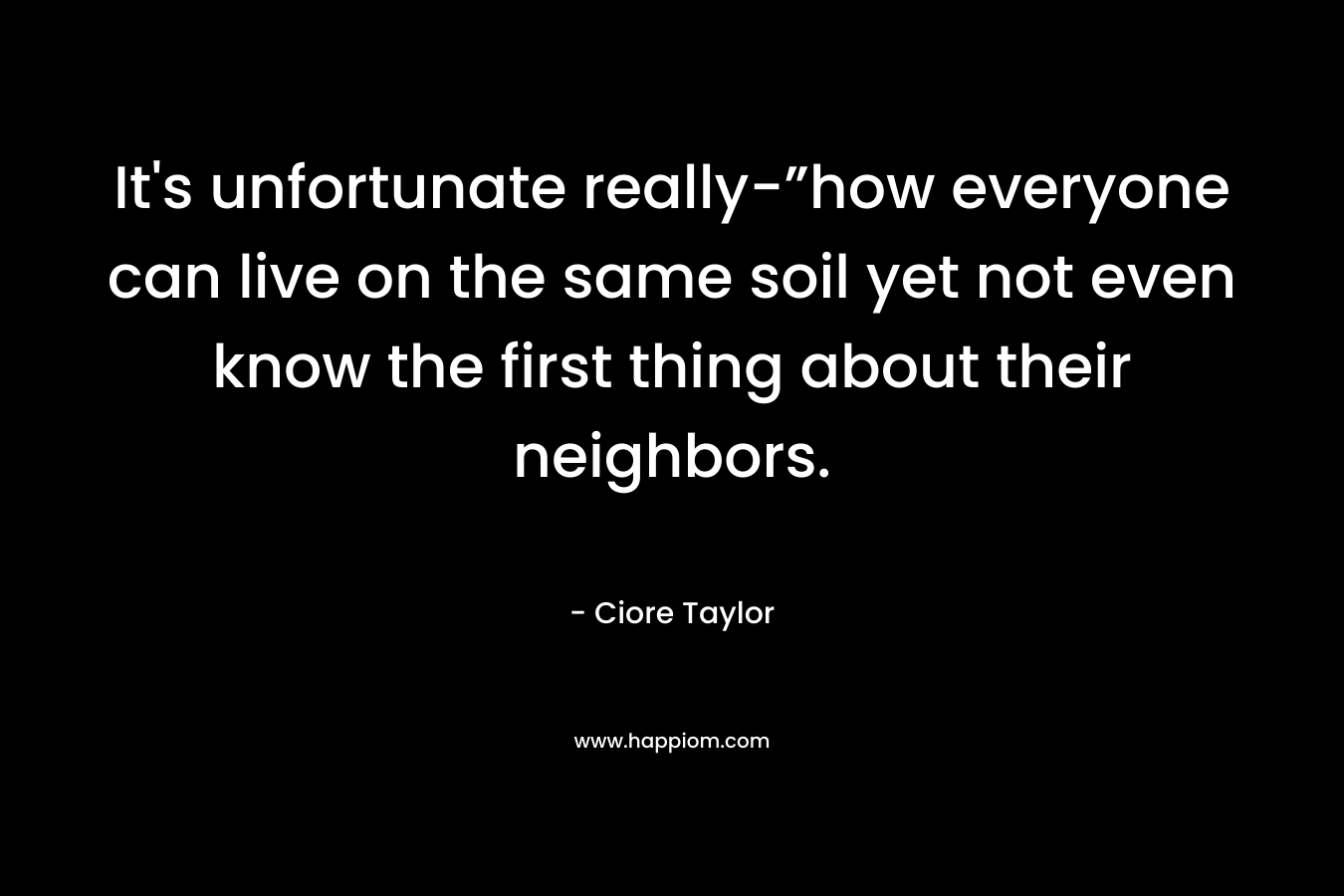 It’s unfortunate really-”how everyone can live on the same soil yet not even know the first thing about their neighbors. – Ciore Taylor