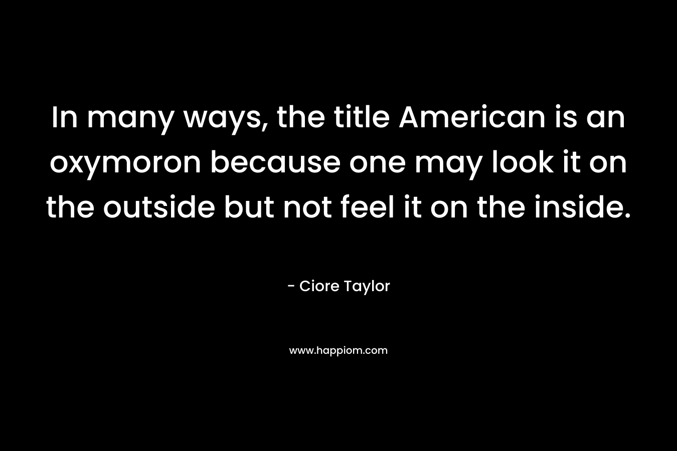 In many ways, the title American is an oxymoron because one may look it on the outside but not feel it on the inside. – Ciore Taylor