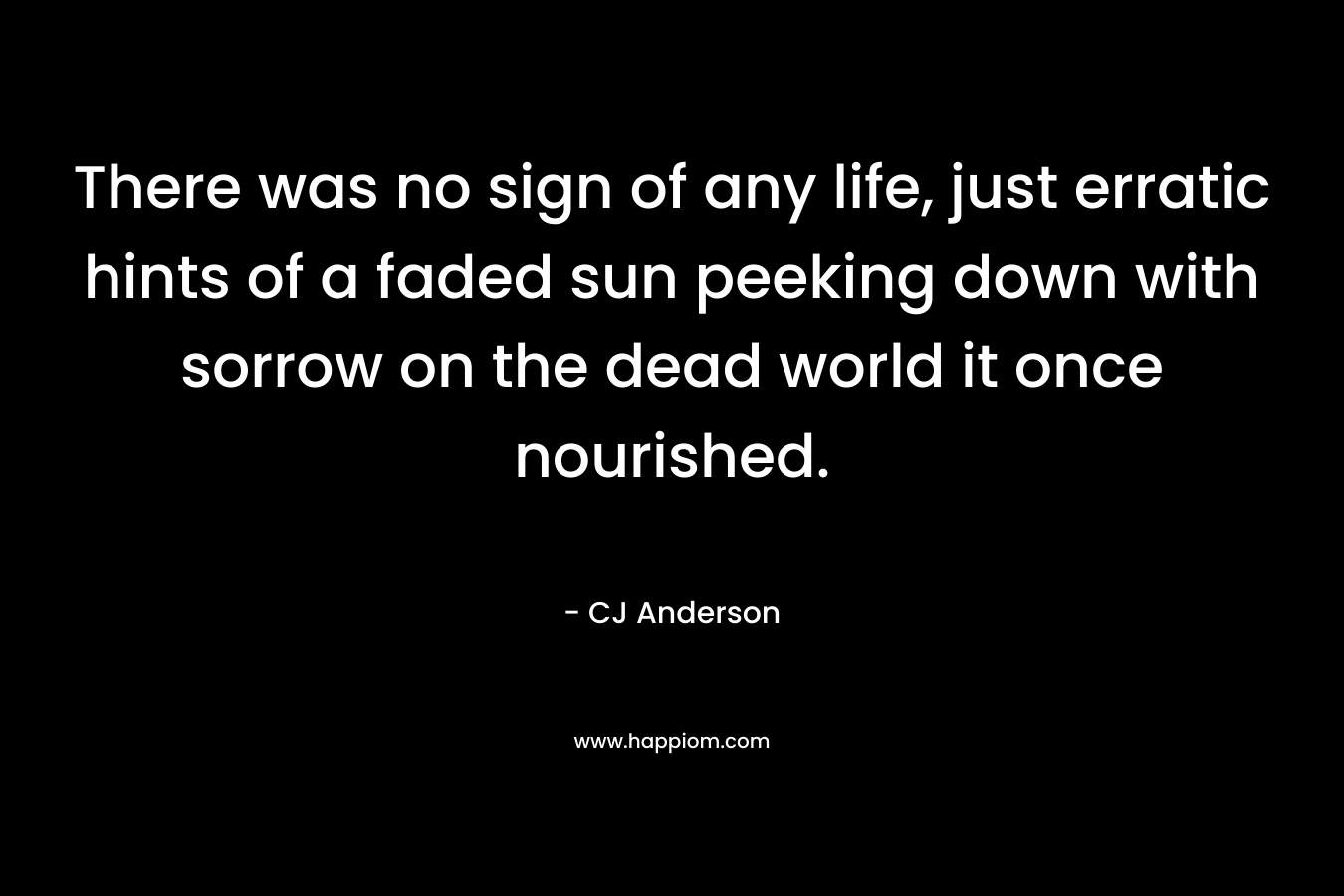 There was no sign of any life, just erratic hints of a faded sun peeking down with sorrow on the dead world it once nourished. – CJ Anderson
