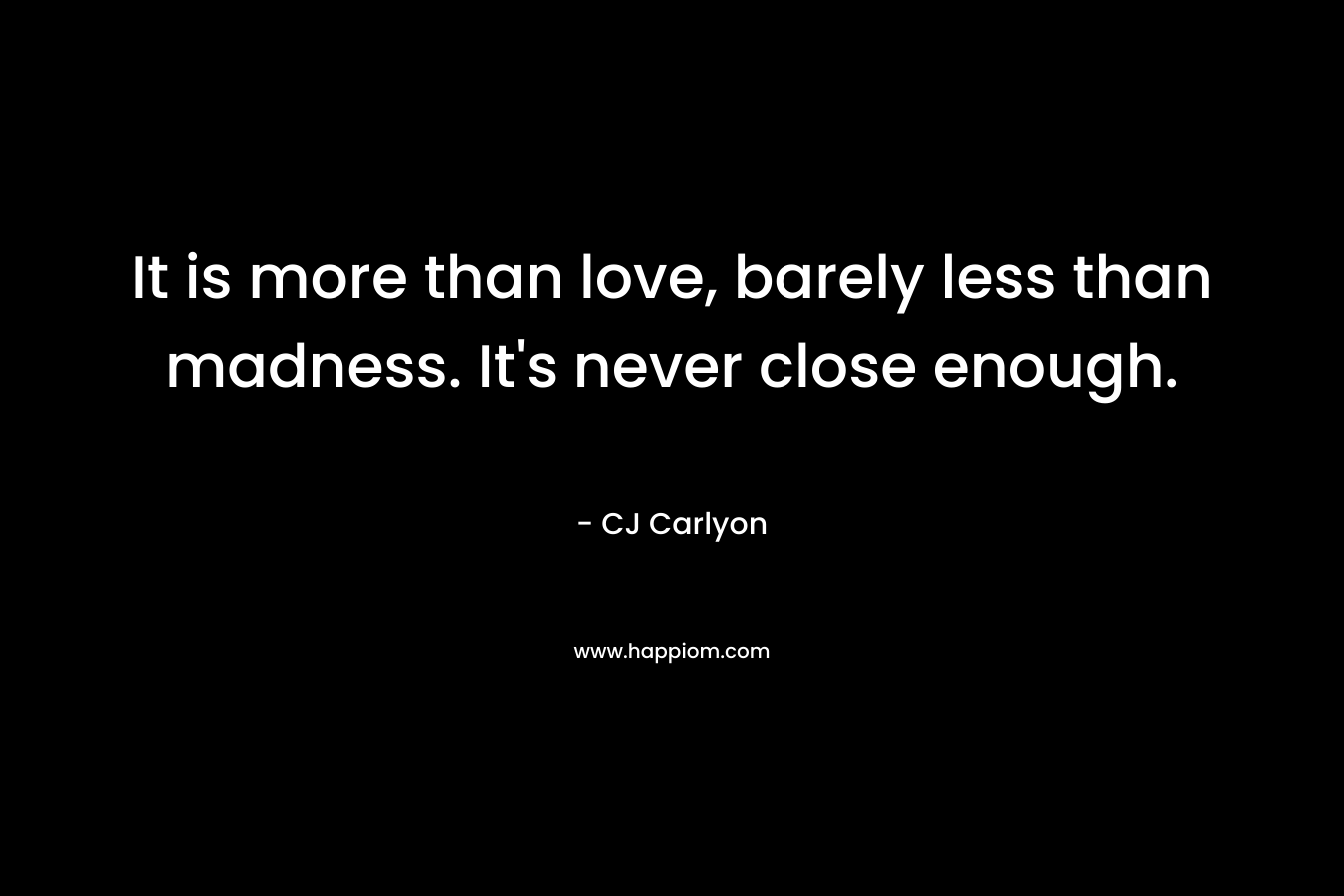 It is more than love, barely less than madness. It's never close enough.