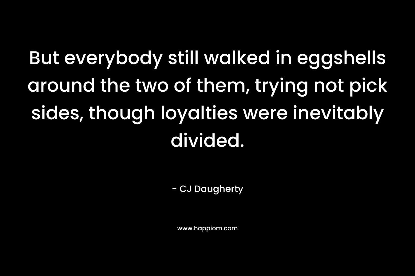 But everybody still walked in eggshells around the two of them, trying not pick sides, though loyalties were inevitably divided. – CJ Daugherty