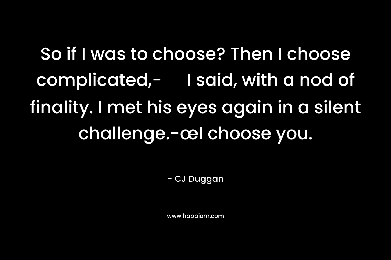 So if I was to choose? Then I choose complicated,- I said, with a nod of finality. I met his eyes again in a silent challenge.-œI choose you. – CJ Duggan