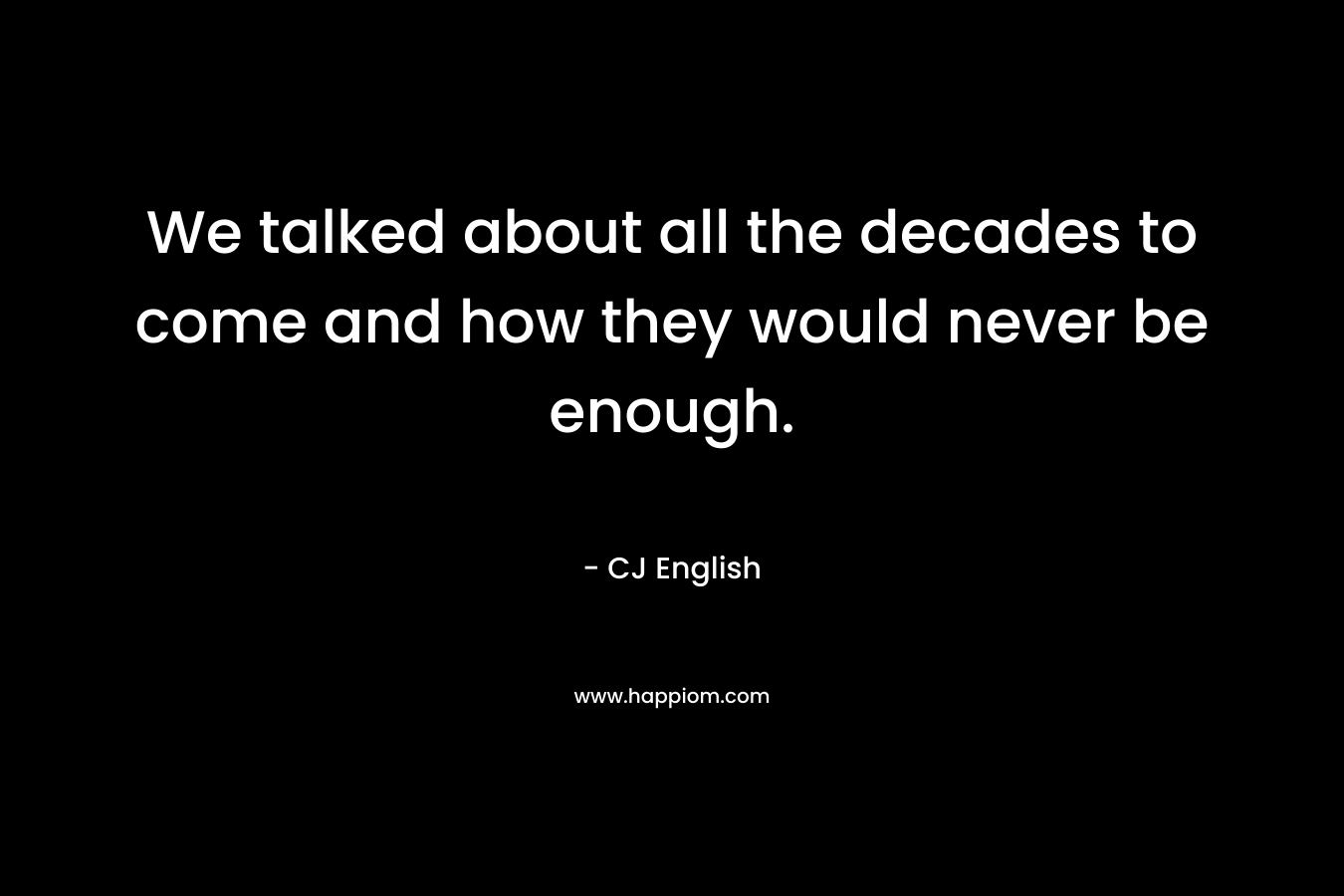 We talked about all the decades to come and how they would never be enough. – CJ English