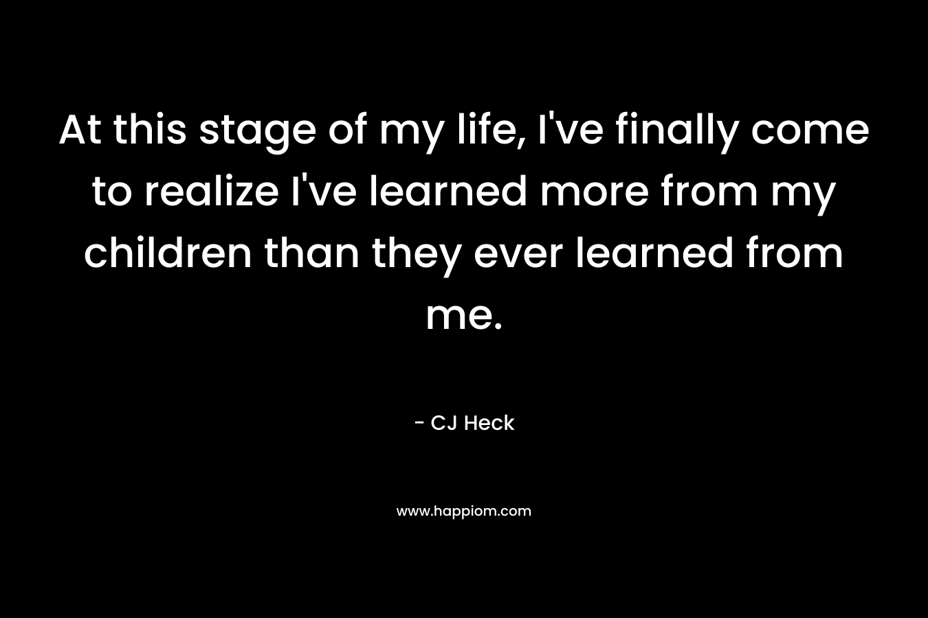 At this stage of my life, I’ve finally come to realize I’ve learned more from my children than they ever learned from me. – CJ Heck