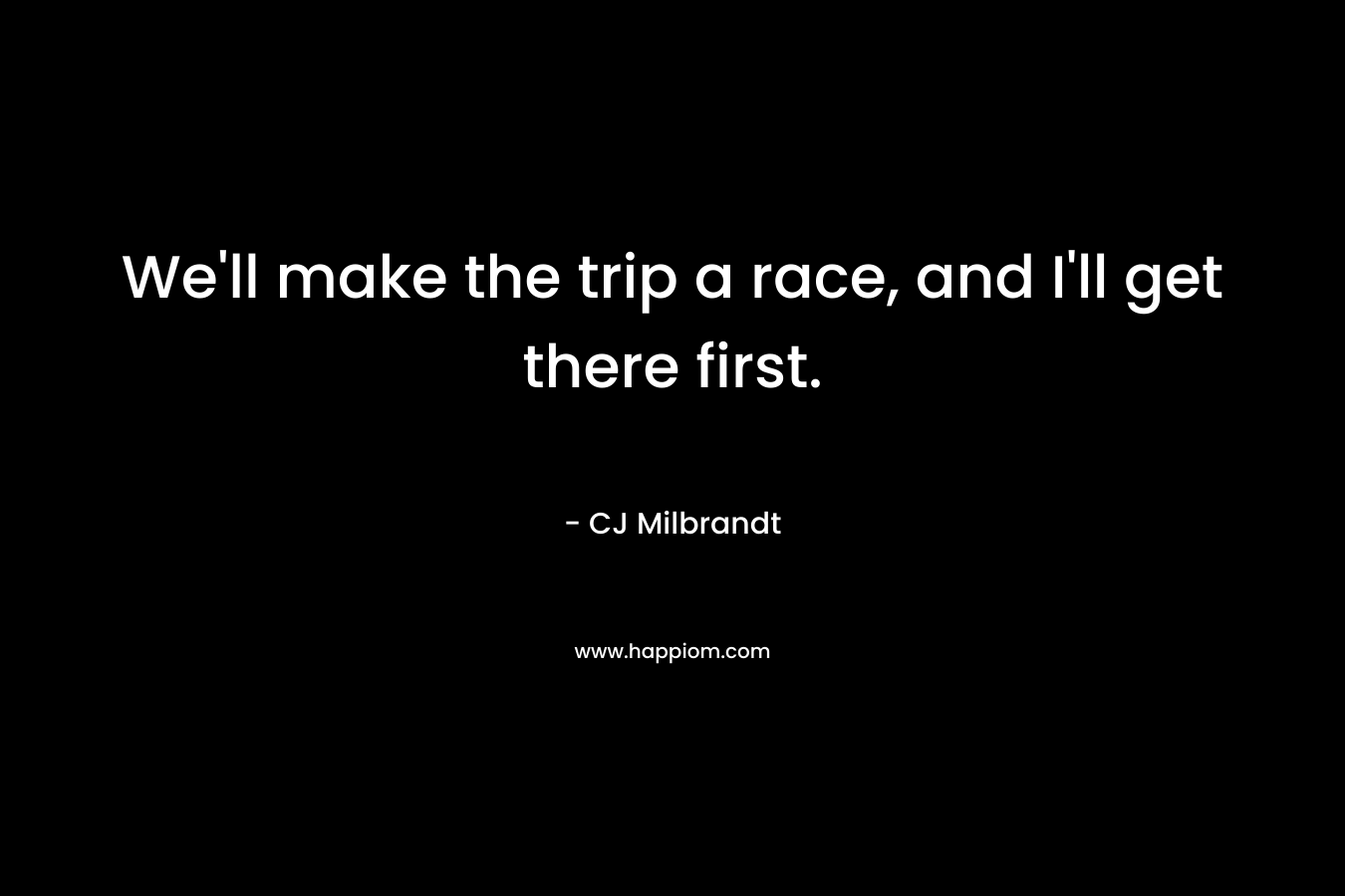 We'll make the trip a race, and I'll get there first.