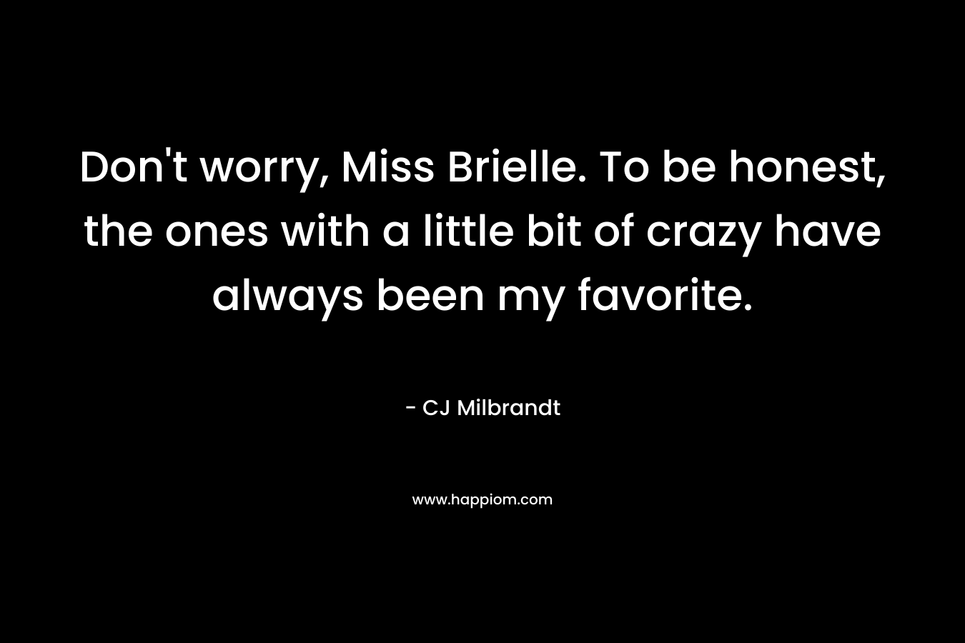 Don’t worry, Miss Brielle. To be honest, the ones with a little bit of crazy have always been my favorite. – CJ Milbrandt